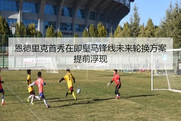 恩德里克首秀在即皇马锋线未来轮换方案提前浮现