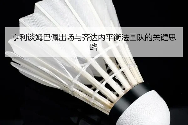 亨利谈姆巴佩出场与齐达内平衡法国队的关键思路